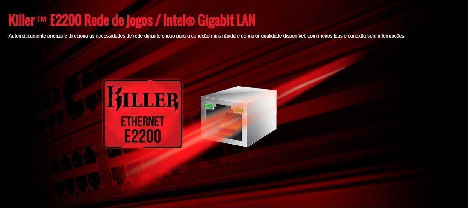 Killer™ E2200 Rede de jogos / Intel® Gigabit LAN
Automaticamente prioriza e direciona as necessidades de rede durante o jogo para a conexão mais rápida e de maior qualidade disponível, com menos lags e conexão sem interrupções.